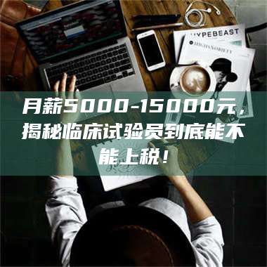 蚌埠月薪5000-15000元，揭秘临床试验员到底能不能上税！ 第1张