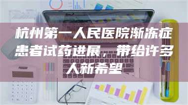 蚌埠杭州第一人民医院渐冻症患者试药进展,带给许多人新希望 第1张 蚌埠杭州第一人民医院渐冻症患者试药进展,带给许多人新希望 第1张