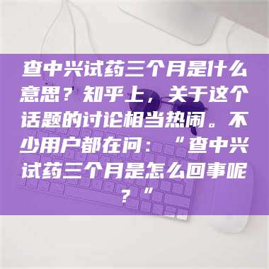 蚌埠查中兴试药三个月是什么意思？知乎上，关于这个话题的讨论相当热闹。不少用户都在问：“查中兴试药三个月是怎么回事呢？” 第1张