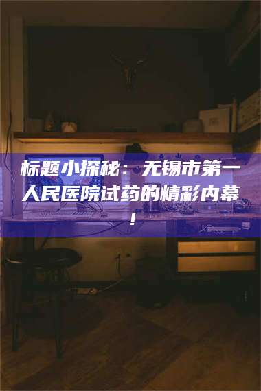 蚌埠标题小探秘：无锡市第一人民医院试药的精彩内幕！ 第1张