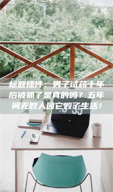 蚌埠标题插件:男子试药十年后被抓了是真的吗?五年间无数人因它毁了生活! 第1张 蚌埠标题插件:男子试药十年后被抓了是真的吗?五年间无数人因它毁了生活! 第1张