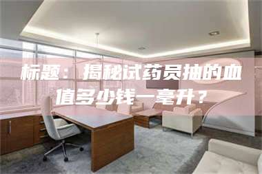 蚌埠标题：揭秘试药员抽的血值多少钱一毫升？ 第1张