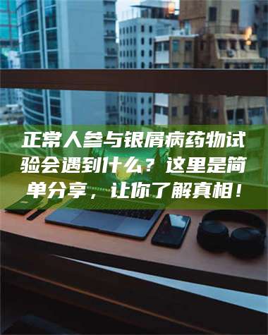 蚌埠正常人参与银屑病药物试验会遇到什么？这里是简单分享，让你了解真相！ 第1张