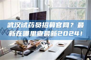 蚌埠武汉试药员招募官网?最新在哪里查最新2024! 第1张 蚌埠武汉试药员招募官网?最新在哪里查最新2024! 第1张