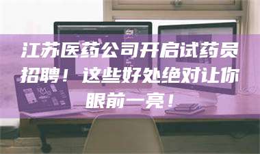 蚌埠江苏医药公司开启试药员招聘！这些好处绝对让你眼前一亮！ 第1张