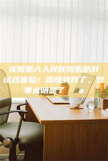 蚌埠沈阳第六人民医院脂肪肝试药体验！震惊到我了，效果太明显了💪 第1张