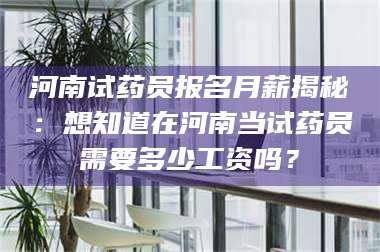 蚌埠河南试药员报名月薪揭秘:想知道在河南当试药员需要多少工资吗? 第1张 蚌埠河南试药员报名月薪揭秘:想知道在河南当试药员需要多少工资吗? 第1张