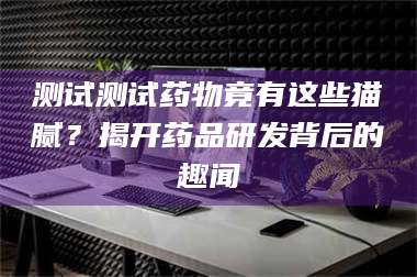 蚌埠测试测试药物竟有这些猫腻？揭开药品研发背后的趣闻 第1张