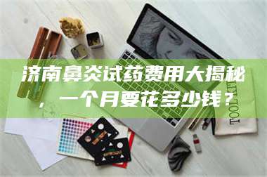 蚌埠济南鼻炎试药费用大揭秘,一个月要花多少钱? 第1张 蚌埠济南鼻炎试药费用大揭秘,一个月要花多少钱? 第1张