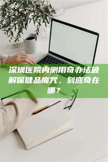 蚌埠深圳医院内测用奇办法破解保健品魔咒，到底奇在哪？ 第1张