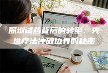 蚌埠深圳试药背后的转型:先进疗法冲破边界的秘密 第1张 蚌埠深圳试药背后的转型:先进疗法冲破边界的秘密 第1张