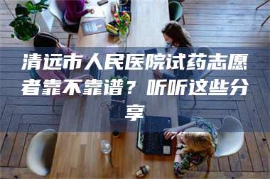 蚌埠清远市人民医院试药志愿者靠不靠谱？听听这些分享 第1张