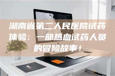 蚌埠湖南省第二人民医院试药体验：一部热血试药人员的冒险故事！ 第1张