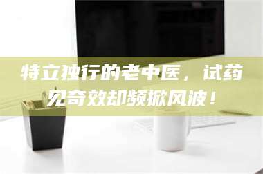 蚌埠特立独行的老中医，试药见奇效却频掀风波！ 第1张