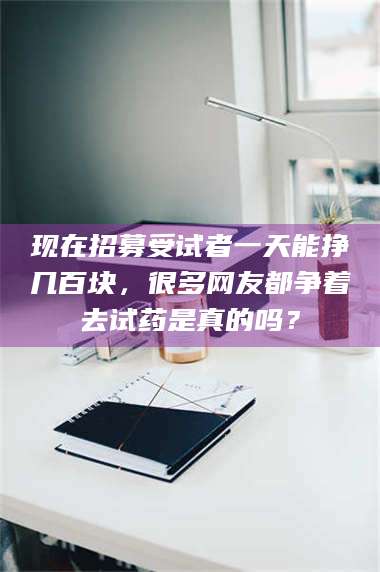 蚌埠现在招募受试者一天能挣几百块，很多网友都争着去试药是真的吗？ 第1张