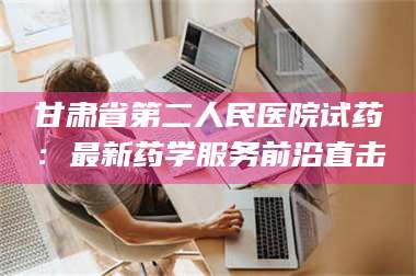 蚌埠甘肃省第二人民医院试药：最新药学服务前沿直击 第1张