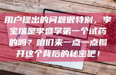 蚌埠用户提出的问题很特别，李宝瑞是李盛学第一个试药的吗？咱们来一点一点揭开这个背后的秘密吧！ 第1张