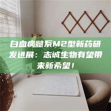 蚌埠白血病髓系M2型新药研发进展：志诚生物有望带来新希望！ 第1张