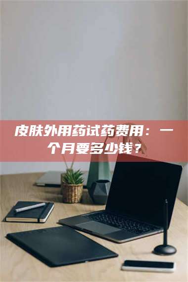 蚌埠皮肤外用药试药费用：一个月要多少钱？ 第1张