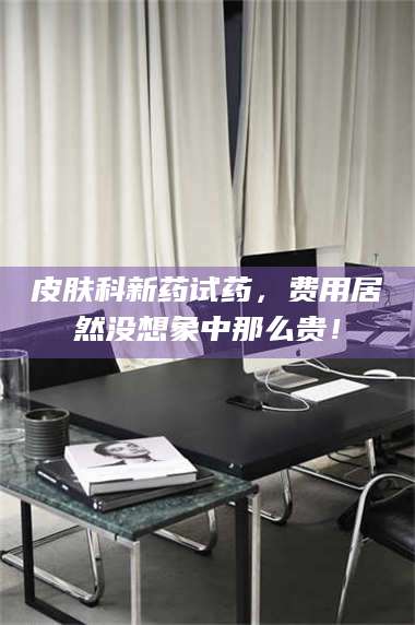 蚌埠皮肤科新药试药，费用居然没想象中那么贵！ 第1张