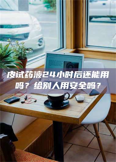 蚌埠皮试药液24小时后还能用吗？给别人用安全吗？ 第1张