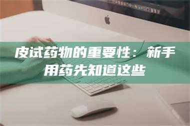 蚌埠皮试药物的重要性：新手用药先知道这些 第1张