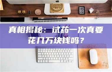 蚌埠真相揭秘:试药一次真要花几万块钱吗? 第1张 蚌埠真相揭秘:试药一次真要花几万块钱吗? 第1张