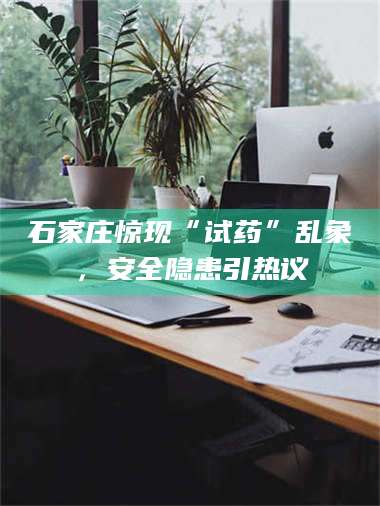 蚌埠石家庄惊现“试药”乱象，安全隐患引热议 第1张