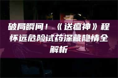 蚌埠破局瞬间！《送瘟神》程怀远危险试药深藏隐情全解析 第1张