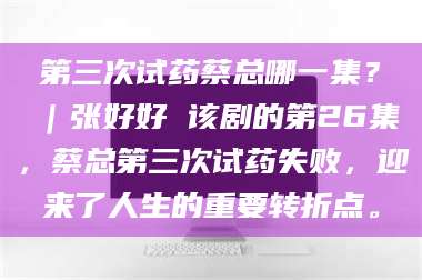 蚌埠第三次试药蔡总哪一集？｜张好好 该剧的第26集，蔡总第三次试药失败，迎来了人生的重要转折点。 第1张
