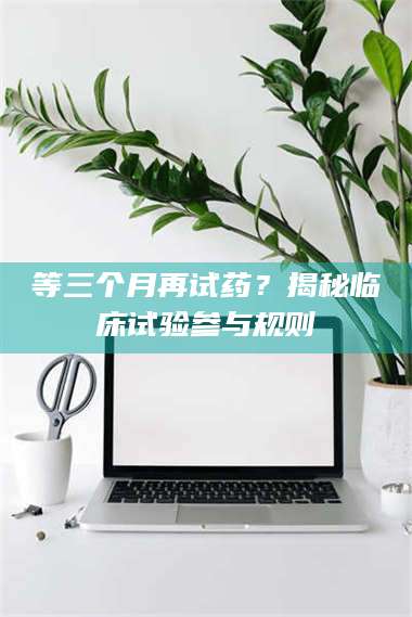 蚌埠等三个月再试药？揭秘临床试验参与规则 第1张