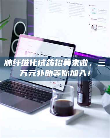 蚌埠肺纤维化试药招募来啦，三万元补助等你加入！ 第1张