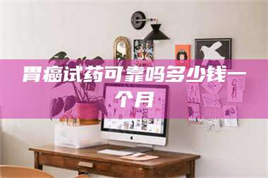 蚌埠胃癌试药可靠吗多少钱一个月 第1张