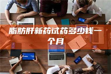 蚌埠脂肪肝新药试药多少钱一个月 第1张 蚌埠脂肪肝新药试药多少钱一个月 第1张