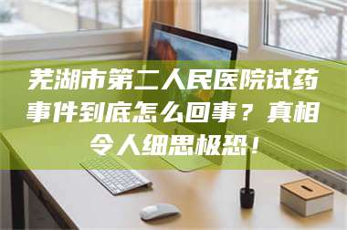 蚌埠芜湖市第二人民医院试药事件到底怎么回事？真相令人细思极恐！ 第1张