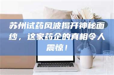 蚌埠苏州试药风波揭开神秘面纱，这家药企的真相令人震惊！ 第1张