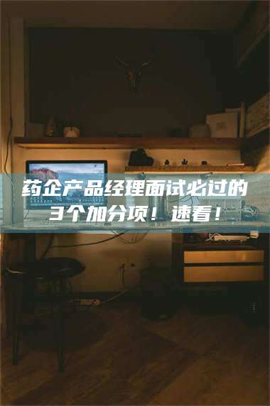 蚌埠药企产品经理面试必过的3个加分项！速看！ 第1张