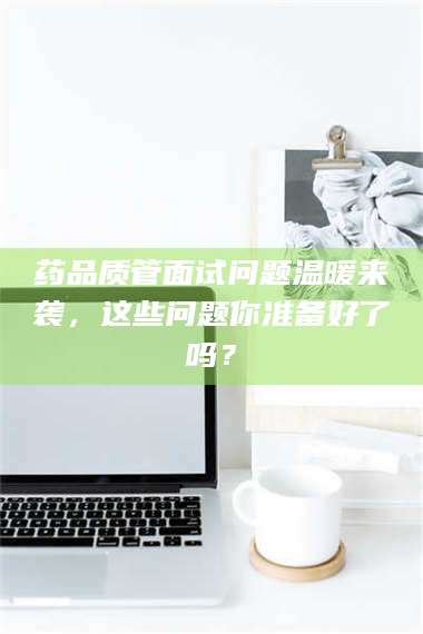 蚌埠药品质管面试问题温暖来袭，这些问题你准备好了吗？ 第1张