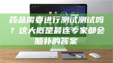 蚌埠药品需要进行测试测试吗？这大概是最连专家都会脑补的答案 第1张