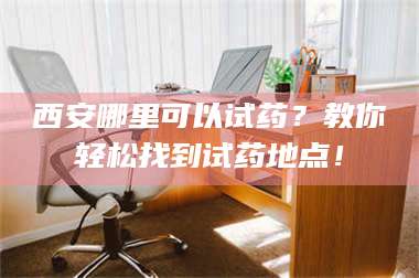蚌埠西安哪里可以试药？教你轻松找到试药地点！ 第1张