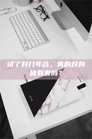 蚌埠试了好几年药，真的对身体有害吗？ 第1张