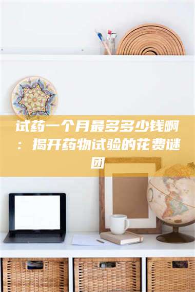 蚌埠试药一个月最多多少钱啊：揭开药物试验的花费谜团 第1张