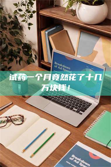 蚌埠试药一个月竟然花了十几万块钱！ 第1张