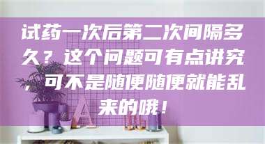 蚌埠试药一次后第二次间隔多久？这个问题可有点讲究，可不是随便随便就能乱来的哦！ 第1张