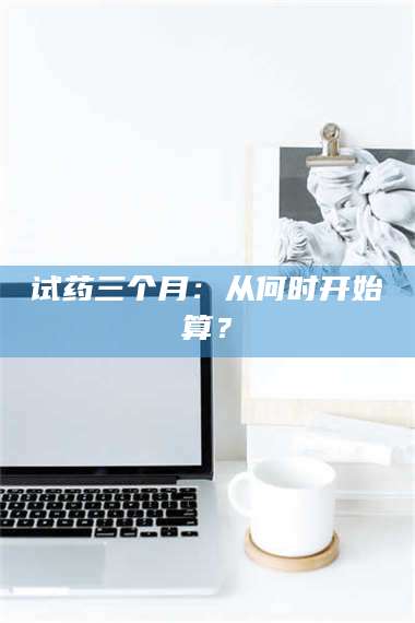 蚌埠试药三个月：从何时开始算？ 第1张