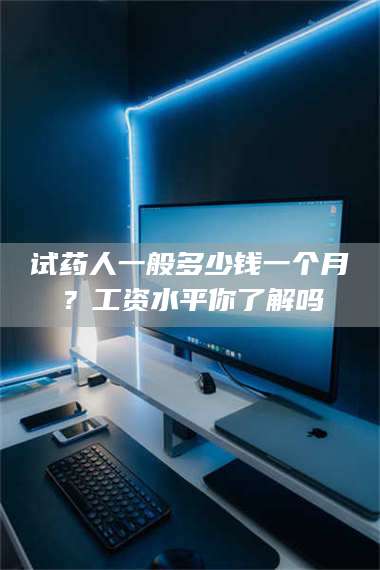 蚌埠试药人一般多少钱一个月？工资水平你了解吗 第1张