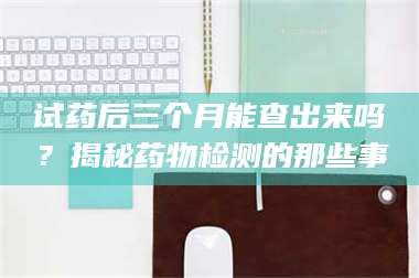蚌埠试药后三个月能查出来吗？揭秘药物检测的那些事 第1张