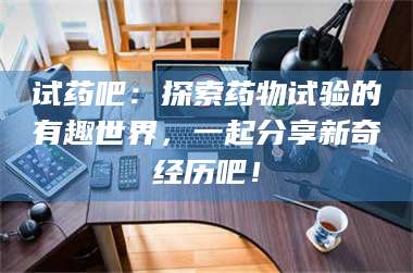 蚌埠试药吧：探索药物试验的有趣世界，一起分享新奇经历吧！ 第1张