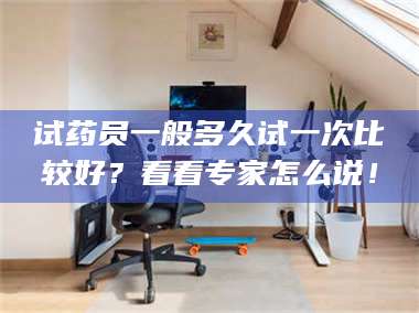 蚌埠试药员一般多久试一次比较好？看看专家怎么说！ 第1张