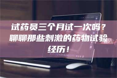 蚌埠试药员三个月试一次吗？聊聊那些刺激的药物试验经历！ 第1张